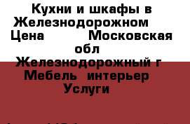 Кухни и шкафы в Железнодорожном.  › Цена ­ 100 - Московская обл., Железнодорожный г. Мебель, интерьер » Услуги   